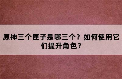 原神三个匣子是哪三个？如何使用它们提升角色？