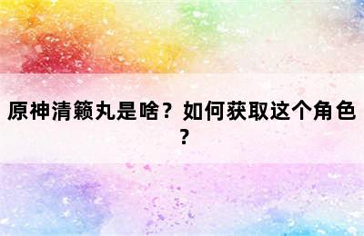 原神清籁丸是啥？如何获取这个角色？