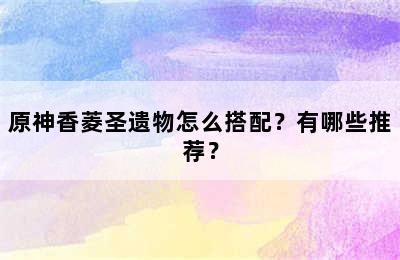 原神香菱圣遗物怎么搭配？有哪些推荐？