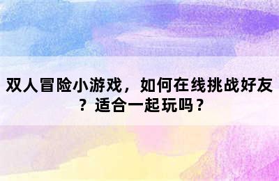 双人冒险小游戏，如何在线挑战好友？适合一起玩吗？