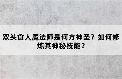 双头食人魔法师是何方神圣？如何修炼其神秘技能？