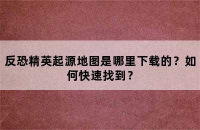 反恐精英起源地图是哪里下载的？如何快速找到？