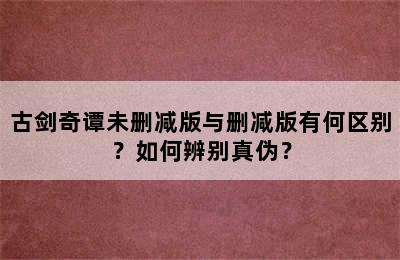 古剑奇谭未删减版与删减版有何区别？如何辨别真伪？