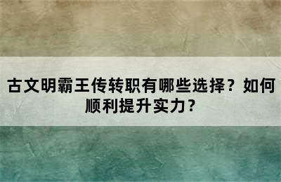 古文明霸王传转职有哪些选择？如何顺利提升实力？