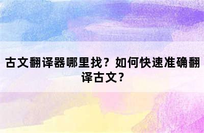 古文翻译器哪里找？如何快速准确翻译古文？