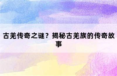 古羌传奇之谜？揭秘古羌族的传奇故事