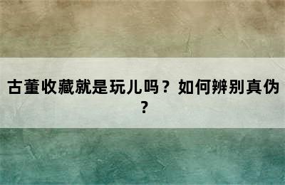 古董收藏就是玩儿吗？如何辨别真伪？