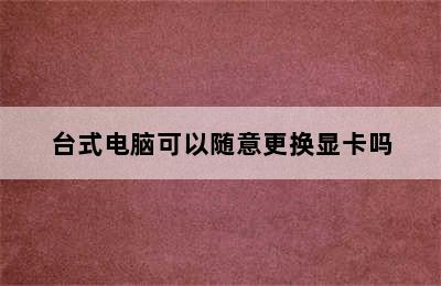 台式电脑可以随意更换显卡吗