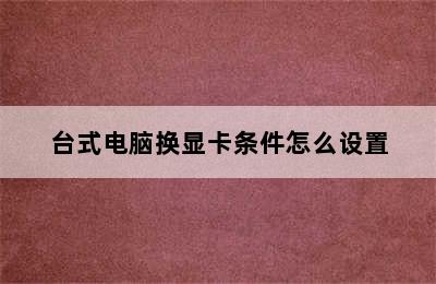 台式电脑换显卡条件怎么设置