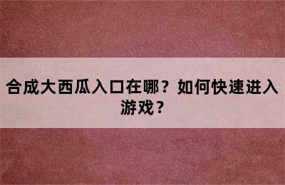 合成大西瓜入口在哪？如何快速进入游戏？