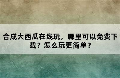 合成大西瓜在线玩，哪里可以免费下载？怎么玩更简单？