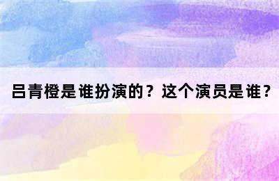 吕青橙是谁扮演的？这个演员是谁？