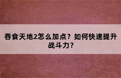 吞食天地2怎么加点？如何快速提升战斗力？