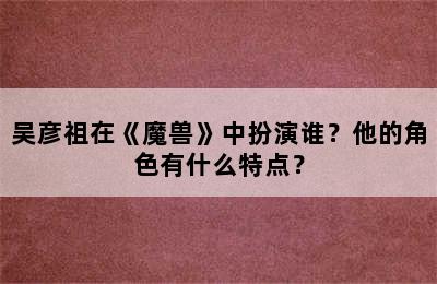 吴彦祖在《魔兽》中扮演谁？他的角色有什么特点？