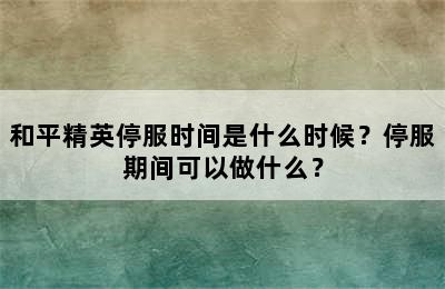 和平精英停服时间是什么时候？停服期间可以做什么？