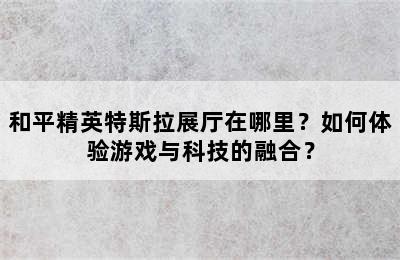 和平精英特斯拉展厅在哪里？如何体验游戏与科技的融合？