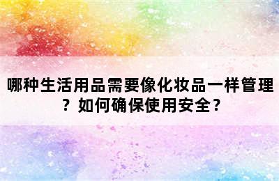 哪种生活用品需要像化妆品一样管理？如何确保使用安全？