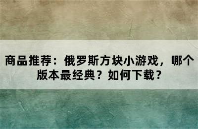 商品推荐：俄罗斯方块小游戏，哪个版本最经典？如何下载？