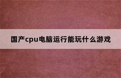 国产cpu电脑运行能玩什么游戏