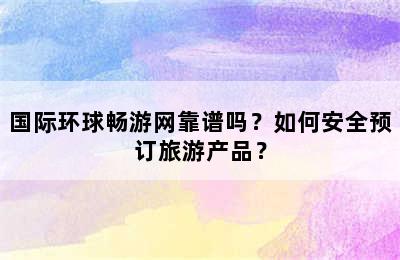 国际环球畅游网靠谱吗？如何安全预订旅游产品？