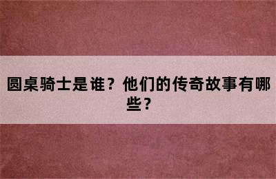 圆桌骑士是谁？他们的传奇故事有哪些？