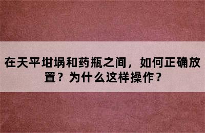 在天平坩埚和药瓶之间，如何正确放置？为什么这样操作？