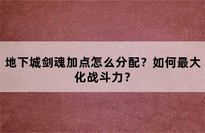 地下城剑魂加点怎么分配？如何最大化战斗力？