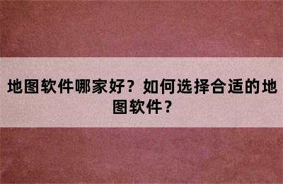 地图软件哪家好？如何选择合适的地图软件？