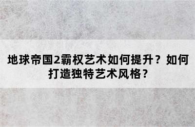 地球帝国2霸权艺术如何提升？如何打造独特艺术风格？