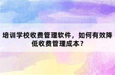 培训学校收费管理软件，如何有效降低收费管理成本？