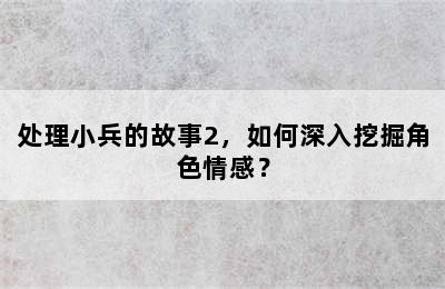 处理小兵的故事2，如何深入挖掘角色情感？