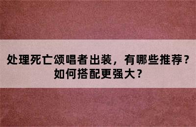 处理死亡颂唱者出装，有哪些推荐？如何搭配更强大？