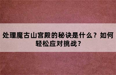 处理魔古山宫殿的秘诀是什么？如何轻松应对挑战？