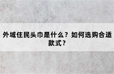 外域住民头巾是什么？如何选购合适款式？