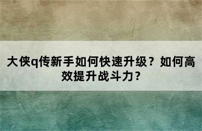 大侠q传新手如何快速升级？如何高效提升战斗力？