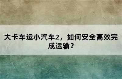 大卡车运小汽车2，如何安全高效完成运输？