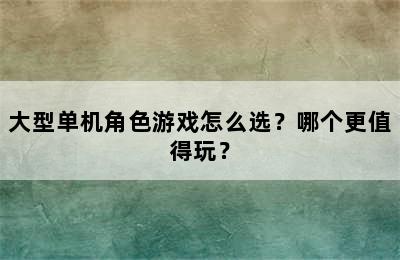 大型单机角色游戏怎么选？哪个更值得玩？