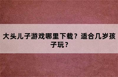 大头儿子游戏哪里下载？适合几岁孩子玩？