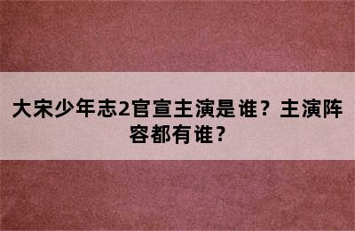 大宋少年志2官宣主演是谁？主演阵容都有谁？