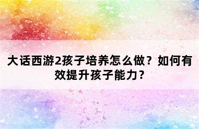 大话西游2孩子培养怎么做？如何有效提升孩子能力？