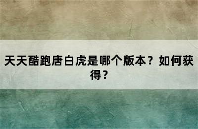 天天酷跑唐白虎是哪个版本？如何获得？