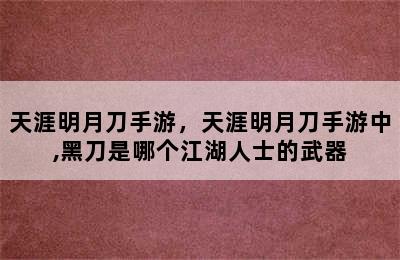 天涯明月刀手游，天涯明月刀手游中,黑刀是哪个江湖人士的武器