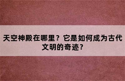 天空神殿在哪里？它是如何成为古代文明的奇迹？