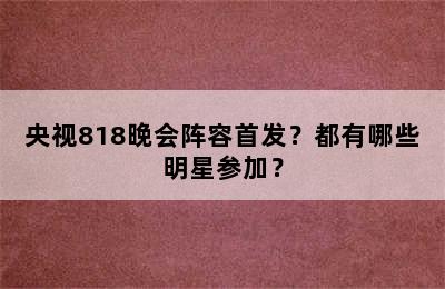 央视818晚会阵容首发？都有哪些明星参加？