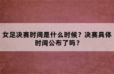 女足决赛时间是什么时候？决赛具体时间公布了吗？