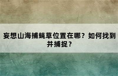 妄想山海捕蝇草位置在哪？如何找到并捕捉？