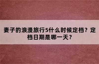 妻子的浪漫旅行5什么时候定档？定档日期是哪一天？