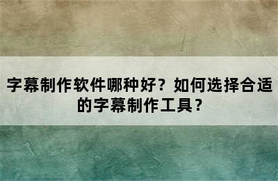 字幕制作软件哪种好？如何选择合适的字幕制作工具？