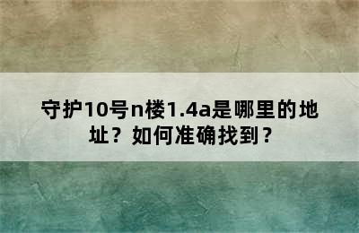 守护10号n楼1.4a是哪里的地址？如何准确找到？