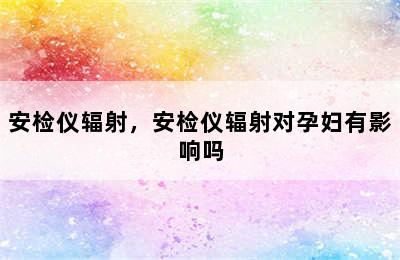 安检仪辐射，安检仪辐射对孕妇有影响吗